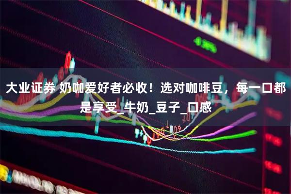 大业证券 奶咖爱好者必收！选对咖啡豆，每一口都是享受_牛奶_豆子_口感