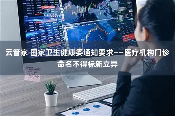 云管家 国家卫生健康委通知要求——医疗机构门诊命名不得标新立异