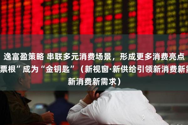 逸富盈策略 串联多元消费场景，形成更多消费亮点 小“票根”成为“金钥匙”（新视窗·新供给引领新消费新需求）