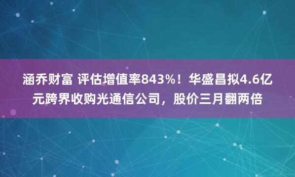 涵乔财富 评估增值率843%！华盛昌拟4.6亿元跨界收购光通信公司，股价三月翻两倍