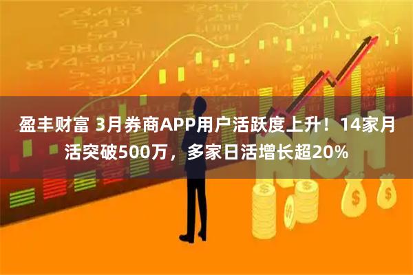 盈丰财富 3月券商APP用户活跃度上升！14家月活突破500万，多家日活增长超20%