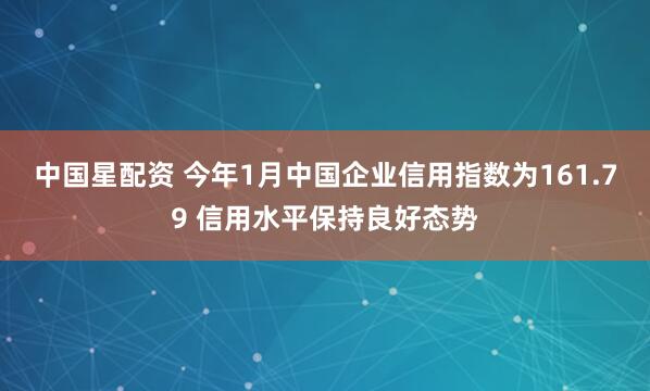 中国星配资 今年1月中国企业信用指数为161.79 信用水平保持良好态势