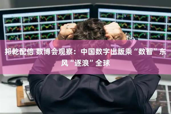 邦乾配倍 数博会观察：中国数字出版乘“数智”东风“逐浪”全球