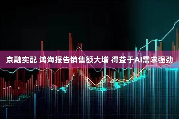 京融实配 鸿海报告销售额大增 得益于AI需求强劲