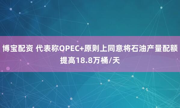 博宝配资 代表称OPEC+原则上同意将石油产量配额提高18.8万桶/天